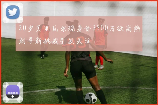 20岁贝里瓦尔现身价3500万欲离热刺寻新挑战引发关注
