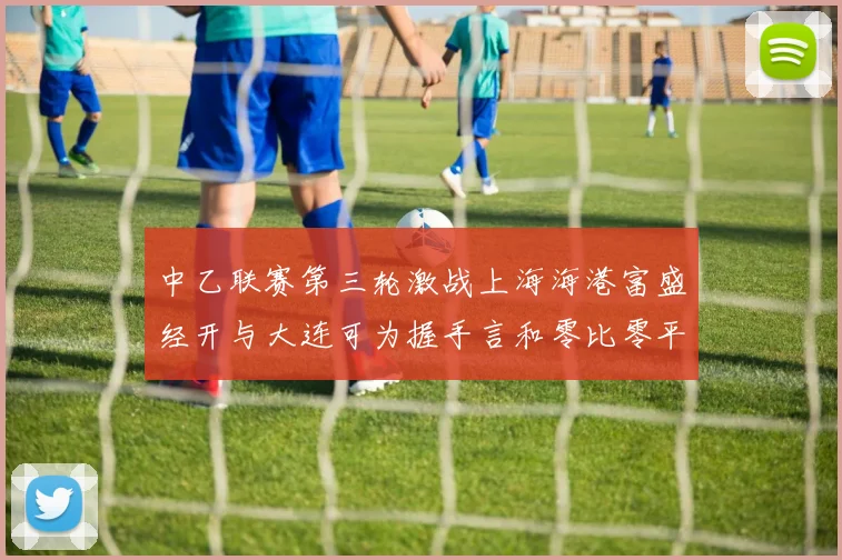 中乙联赛第三轮激战上海海港富盛经开与大连可为握手言和零比零平局