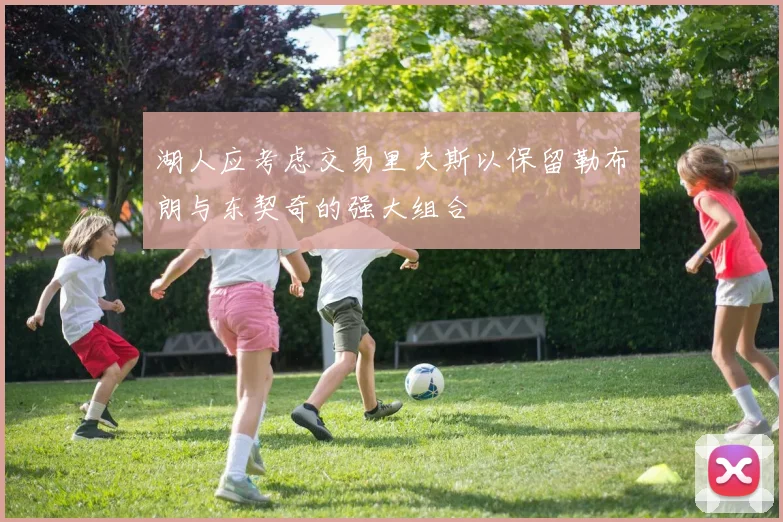 湖人应考虑交易里夫斯以保留勒布朗与东契奇的强大组合
