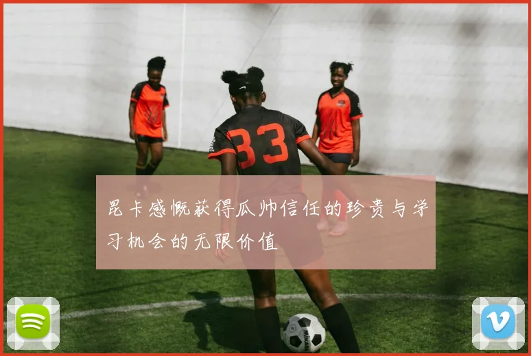 昆卡感慨获得瓜帅信任的珍贵与学习机会的无限价值