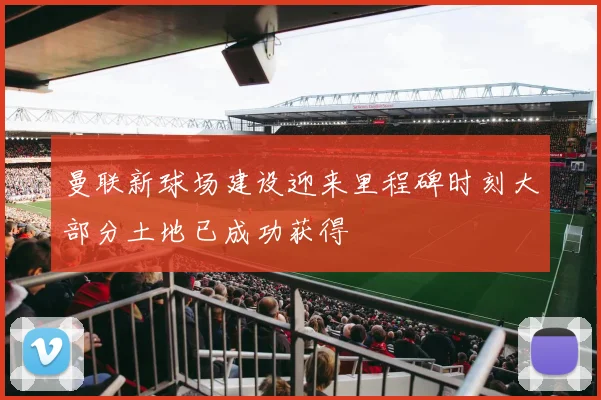 曼联新球场建设迎来里程碑时刻大部分土地已成功获得