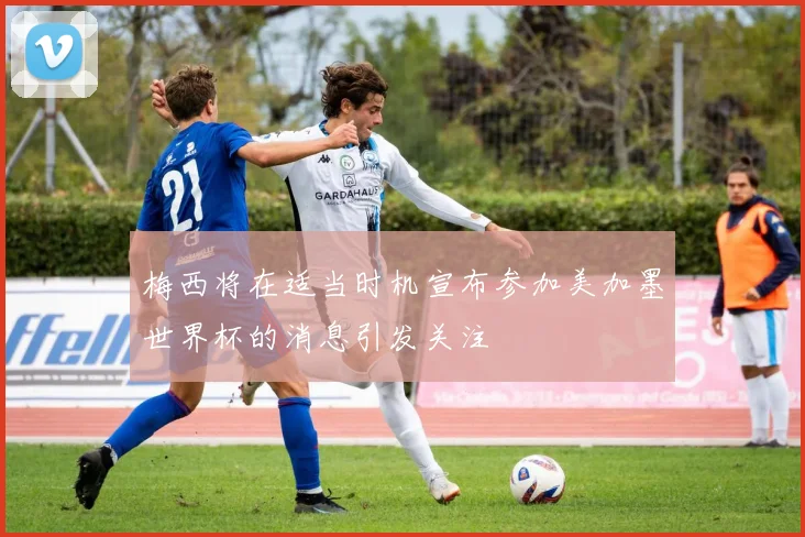 梅西将在适当时机宣布参加美加墨世界杯的消息引发关注
