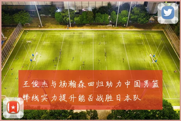王俊杰与杨瀚森回归助力中国男篮锋线实力提升能否战胜日本队