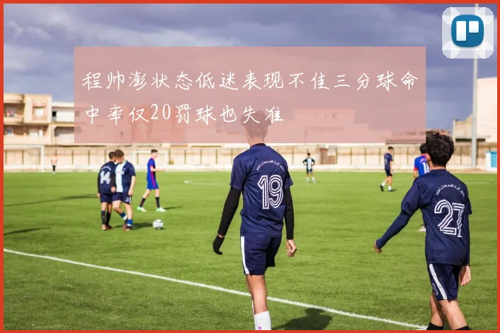 程帅澎状态低迷表现不佳三分球命中率仅20罚球也失准