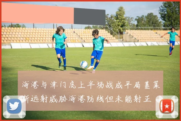 海港与津门虎上半场战成平局基莱斯远射威胁海港防线但未能射正