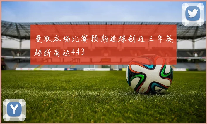 曼联本场比赛预期进球创近三年英超新高达443