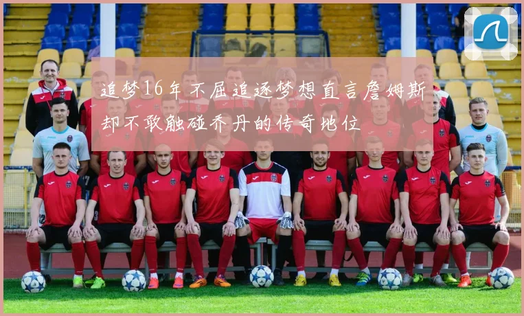 追梦16年不屈追逐梦想直言詹姆斯却不敢触碰乔丹的传奇地位