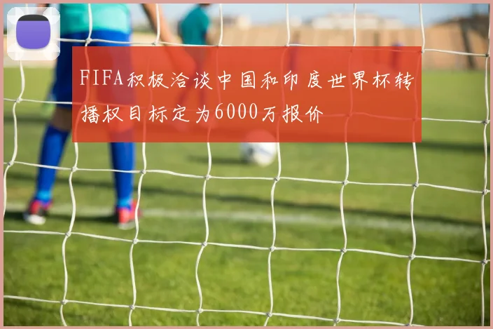 FIFA积极洽谈中国和印度世界杯转播权目标定为6000万报价