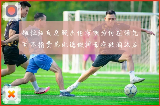 维拉纽瓦质疑杰伦布朗为何在领先时不指责恩比德假摔而在被淘汰后才发声