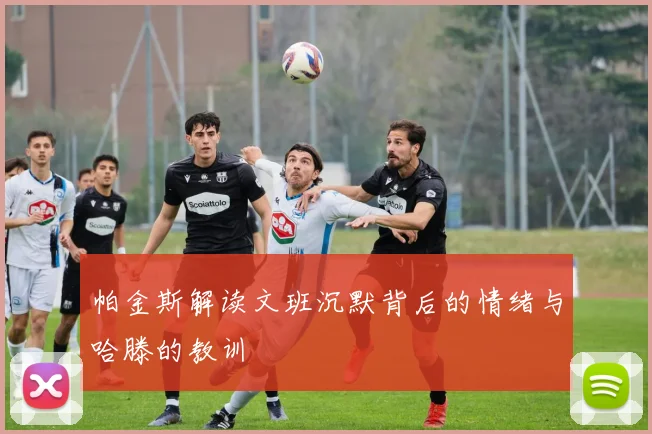 帕金斯解读文班沉默背后的情绪与哈滕的教训