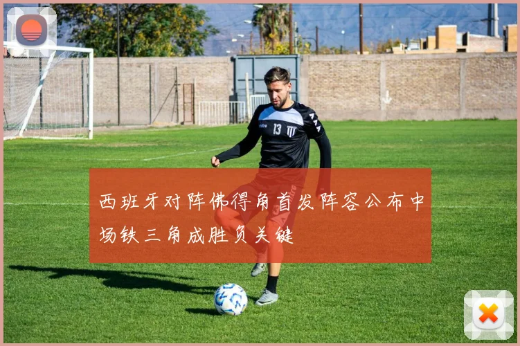 西班牙对阵佛得角首发阵容公布中场铁三角成胜负关键
